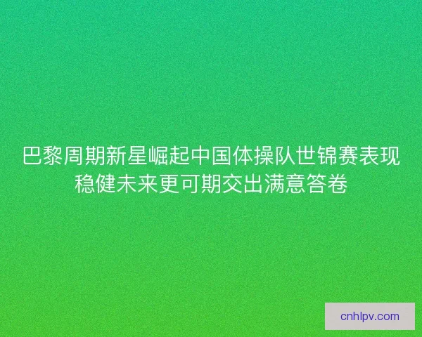 巴黎周期新星崛起中国体操队世锦赛表现稳健未来更可期交出满意答卷