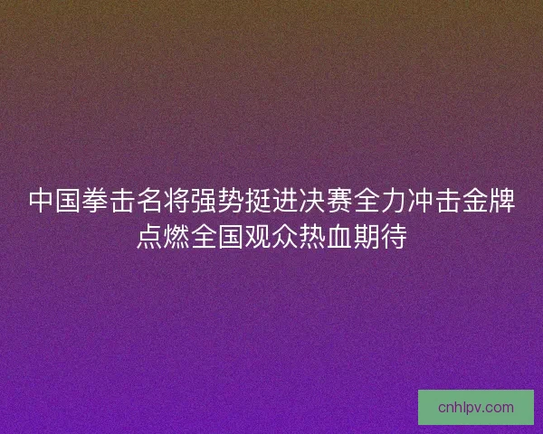 中国拳击名将强势挺进决赛全力冲击金牌点燃全国观众热血期待